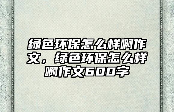 綠色環(huán)保怎么樣啊作文，綠色環(huán)保怎么樣啊作文600字