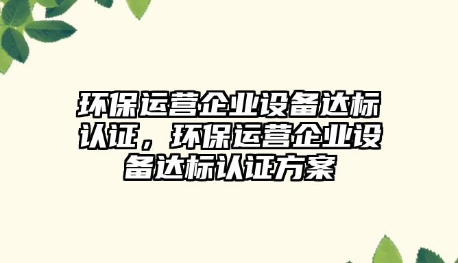 環(huán)保運營企業(yè)設備達標認證，環(huán)保運營企業(yè)設備達標認證方案