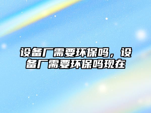 設(shè)備廠需要環(huán)保嗎，設(shè)備廠需要環(huán)保嗎現(xiàn)在