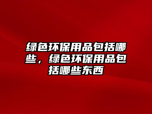 綠色環(huán)保用品包括哪些，綠色環(huán)保用品包括哪些東西