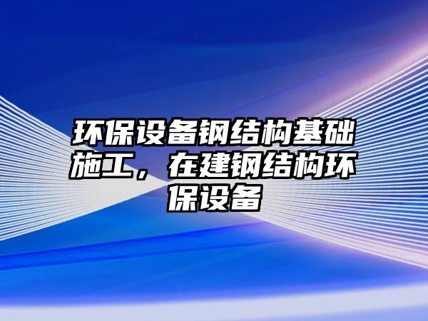 環(huán)保設(shè)備鋼結(jié)構(gòu)基礎(chǔ)施工，在建鋼結(jié)構(gòu)環(huán)保設(shè)備