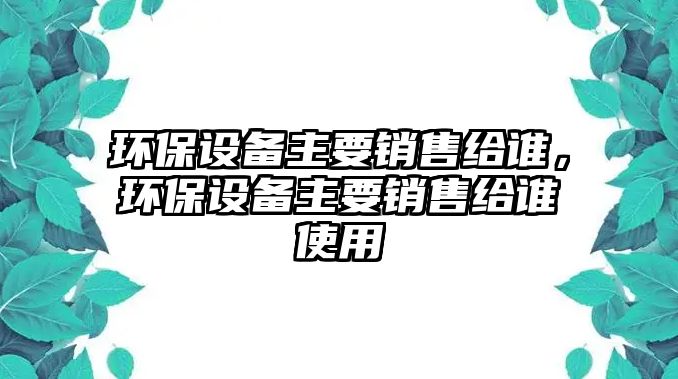 環(huán)保設備主要銷售給誰，環(huán)保設備主要銷售給誰使用