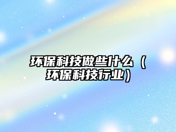 環(huán)?？萍甲鲂┦裁矗ōh(huán)?？萍夹袠I(yè)）