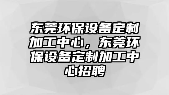 東莞環(huán)保設(shè)備定制加工中心，東莞環(huán)保設(shè)備定制加工中心招聘