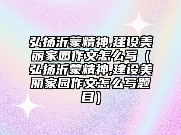 弘揚(yáng)沂蒙精神,建設(shè)美麗家園作文怎么寫（弘揚(yáng)沂蒙精神,建設(shè)美麗家園作文怎么寫題目）