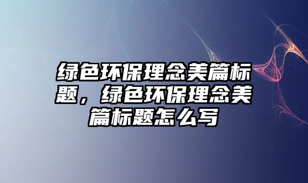 綠色環(huán)保理念美篇標(biāo)題，綠色環(huán)保理念美篇標(biāo)題怎么寫