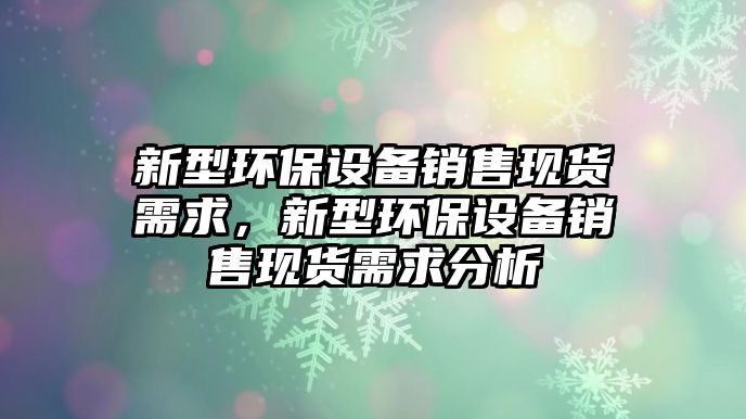 新型環(huán)保設備銷售現(xiàn)貨需求，新型環(huán)保設備銷售現(xiàn)貨需求分析