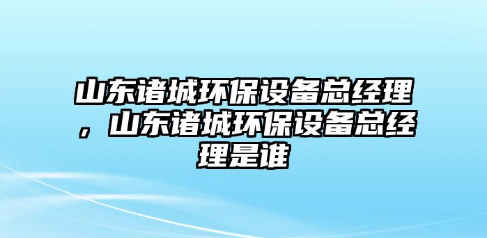 山東諸城環(huán)保設(shè)備總經(jīng)理，山東諸城環(huán)保設(shè)備總經(jīng)理是誰
