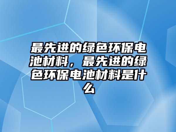 最先進的綠色環(huán)保電池材料，最先進的綠色環(huán)保電池材料是什么