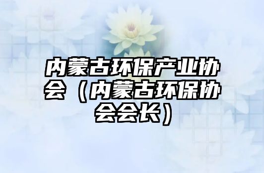 內(nèi)蒙古環(huán)保產(chǎn)業(yè)協(xié)會（內(nèi)蒙古環(huán)保協(xié)會會長）