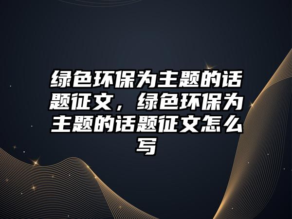 綠色環(huán)保為主題的話題征文，綠色環(huán)保為主題的話題征文怎么寫