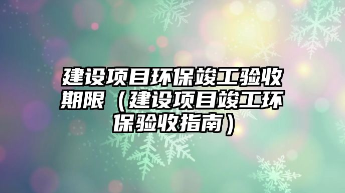 建設(shè)項(xiàng)目環(huán)?？⒐を?yàn)收期限（建設(shè)項(xiàng)目竣工環(huán)保驗(yàn)收指南）