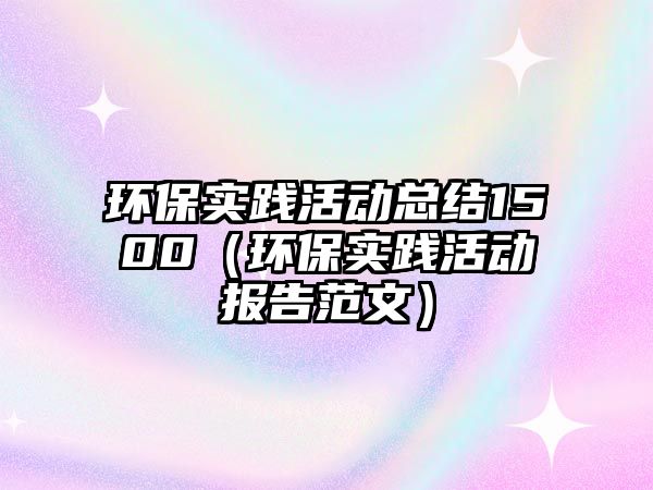 環(huán)保實(shí)踐活動總結(jié)1500（環(huán)保實(shí)踐活動報(bào)告范文）