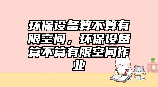 環(huán)保設備算不算有限空間，環(huán)保設備算不算有限空間作業(yè)