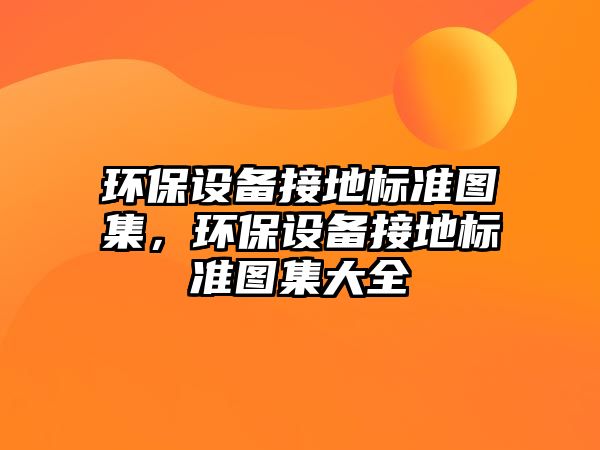 環(huán)保設(shè)備接地標(biāo)準(zhǔn)圖集，環(huán)保設(shè)備接地標(biāo)準(zhǔn)圖集大全