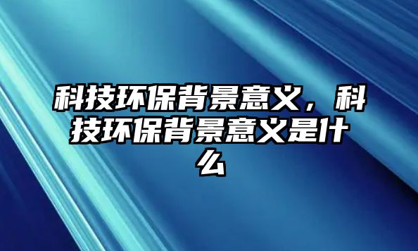 科技環(huán)保背景意義，科技環(huán)保背景意義是什么