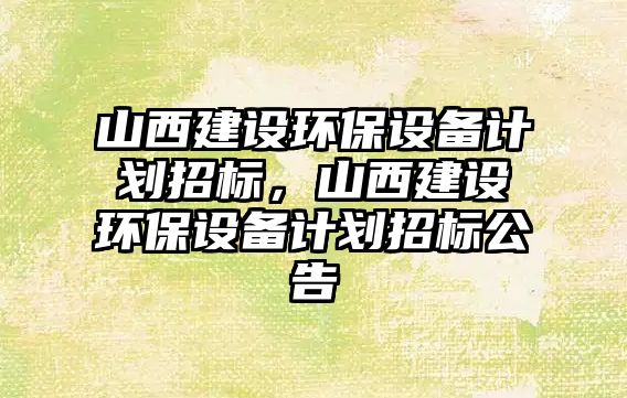 山西建設(shè)環(huán)保設(shè)備計(jì)劃招標(biāo)，山西建設(shè)環(huán)保設(shè)備計(jì)劃招標(biāo)公告