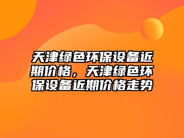 天津綠色環(huán)保設(shè)備近期價(jià)格，天津綠色環(huán)保設(shè)備近期價(jià)格走勢(shì)