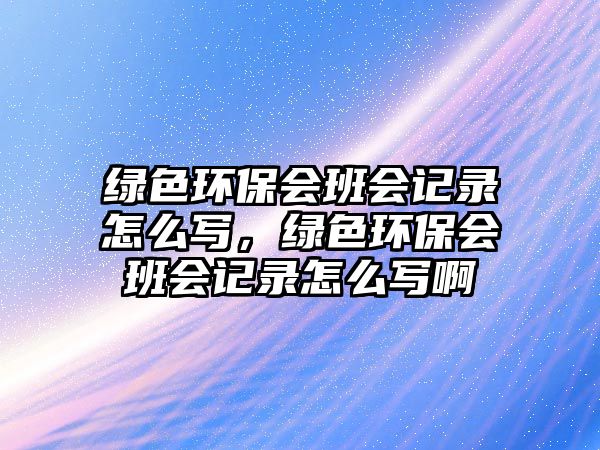 綠色環(huán)保會(huì)班會(huì)記錄怎么寫(xiě)，綠色環(huán)保會(huì)班會(huì)記錄怎么寫(xiě)啊
