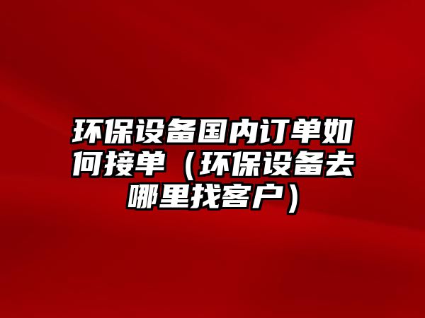 環(huán)保設(shè)備國內(nèi)訂單如何接單（環(huán)保設(shè)備去哪里找客戶）