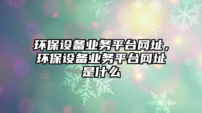 環(huán)保設(shè)備業(yè)務(wù)平臺(tái)網(wǎng)址，環(huán)保設(shè)備業(yè)務(wù)平臺(tái)網(wǎng)址是什么