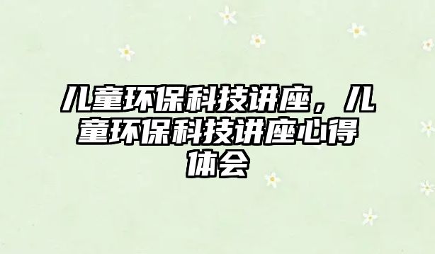 兒童環(huán)保科技講座，兒童環(huán)?？萍贾v座心得體會