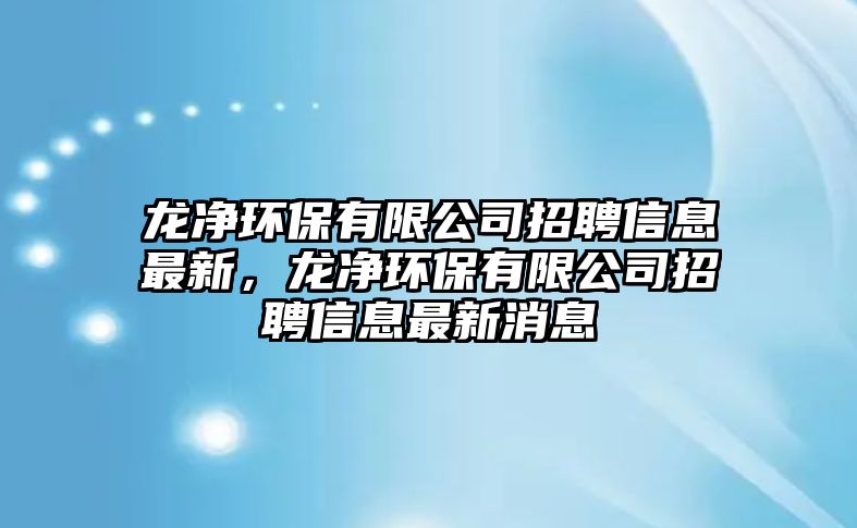 龍凈環(huán)保有限公司招聘信息最新，龍凈環(huán)保有限公司招聘信息最新消息