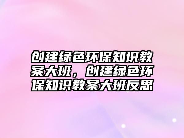 創(chuàng)建綠色環(huán)保知識(shí)教案大班，創(chuàng)建綠色環(huán)保知識(shí)教案大班反思