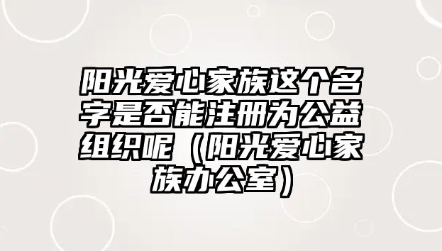 陽(yáng)光愛(ài)心家族這個(gè)名字是否能注冊(cè)為公益組織呢（陽(yáng)光愛(ài)心家族辦公室）