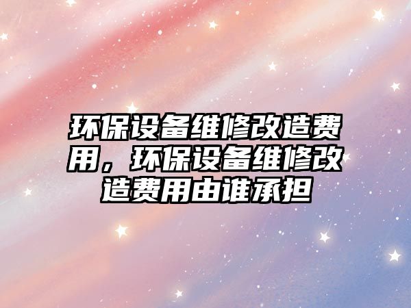 環(huán)保設(shè)備維修改造費(fèi)用，環(huán)保設(shè)備維修改造費(fèi)用由誰承擔(dān)