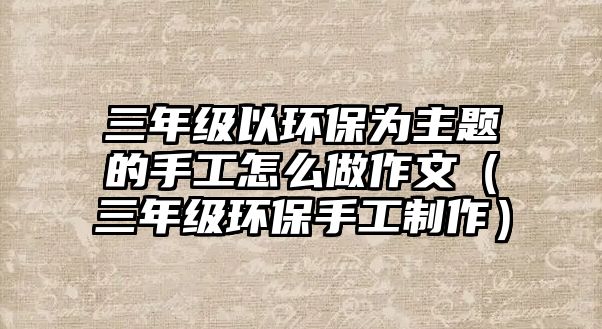 三年級(jí)以環(huán)保為主題的手工怎么做作文（三年級(jí)環(huán)保手工制作）