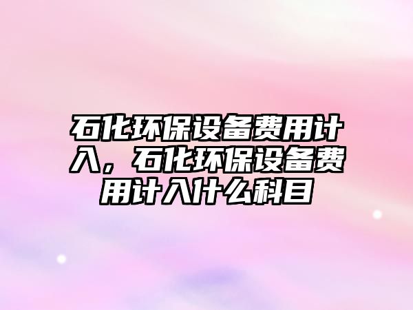 石化環(huán)保設備費用計入，石化環(huán)保設備費用計入什么科目