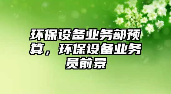 環(huán)保設(shè)備業(yè)務(wù)部預(yù)算，環(huán)保設(shè)備業(yè)務(wù)員前景