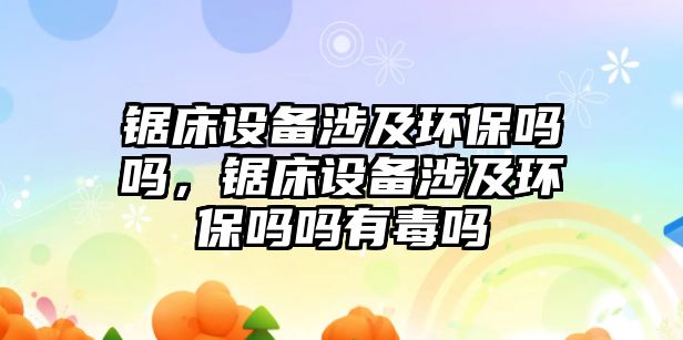 鋸床設(shè)備涉及環(huán)保嗎嗎，鋸床設(shè)備涉及環(huán)保嗎嗎有毒嗎