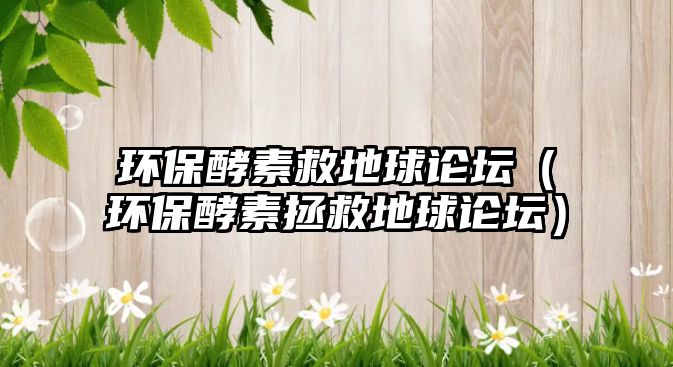環(huán)保酵素救地球論壇（環(huán)保酵素拯救地球論壇）