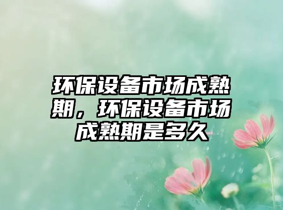 環(huán)保設(shè)備市場成熟期，環(huán)保設(shè)備市場成熟期是多久