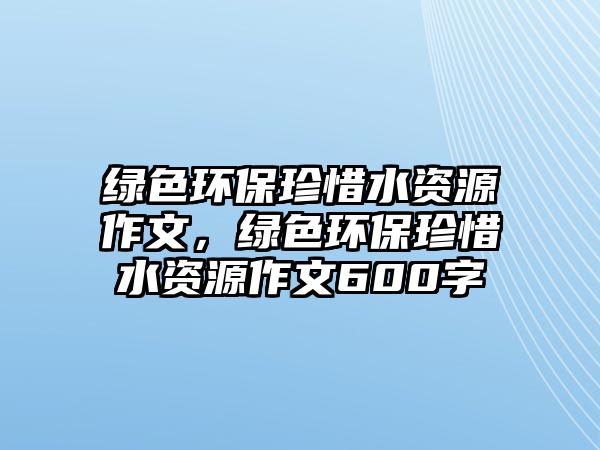 綠色環(huán)保珍惜水資源作文，綠色環(huán)保珍惜水資源作文600字