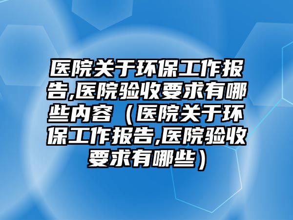 醫(yī)院關(guān)于環(huán)保工作報告,醫(yī)院驗收要求有哪些內(nèi)容（醫(yī)院關(guān)于環(huán)保工作報告,醫(yī)院驗收要求有哪些）