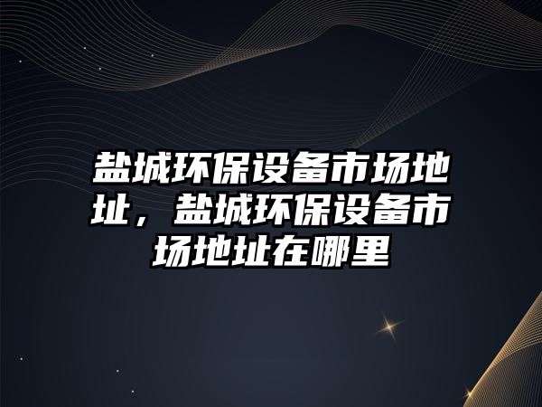 鹽城環(huán)保設(shè)備市場地址，鹽城環(huán)保設(shè)備市場地址在哪里