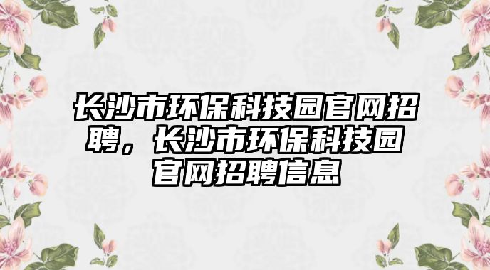 長(zhǎng)沙市環(huán)保科技園官網(wǎng)招聘，長(zhǎng)沙市環(huán)?？萍紙@官網(wǎng)招聘信息