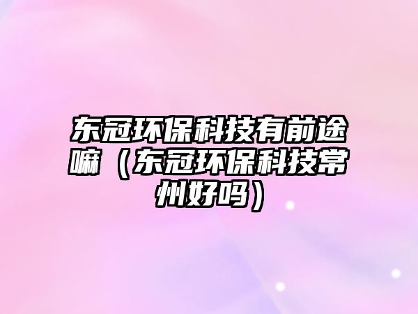 東冠環(huán)保科技有前途嘛（東冠環(huán)?？萍汲Ｖ莺脝幔? class=
