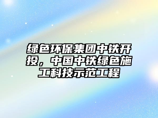 綠色環(huán)保集團(tuán)中鐵開投，中國中鐵綠色施工科技示范工程