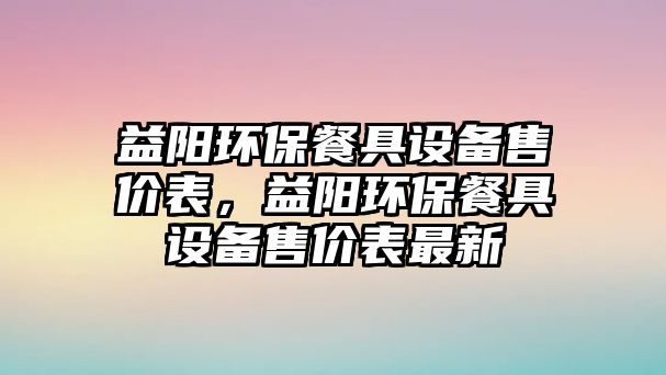 益陽環(huán)保餐具設(shè)備售價表，益陽環(huán)保餐具設(shè)備售價表最新
