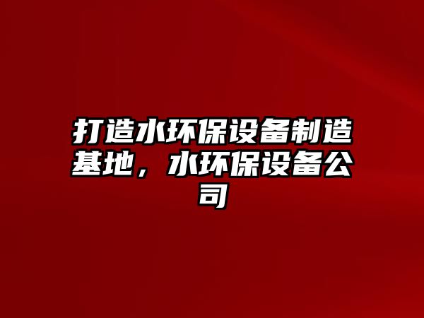 打造水環(huán)保設(shè)備制造基地，水環(huán)保設(shè)備公司