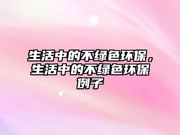 生活中的不綠色環(huán)保，生活中的不綠色環(huán)保例子