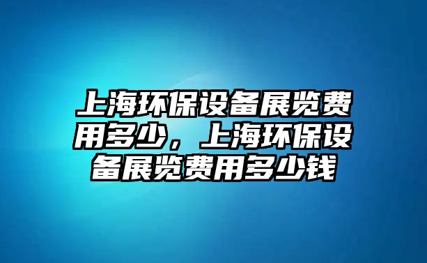 上海環(huán)保設備展覽費用多少，上海環(huán)保設備展覽費用多少錢