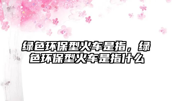 綠色環(huán)保型火車是指，綠色環(huán)保型火車是指什么