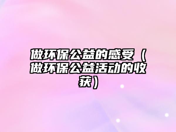做環(huán)保公益的感受（做環(huán)保公益活動的收獲）