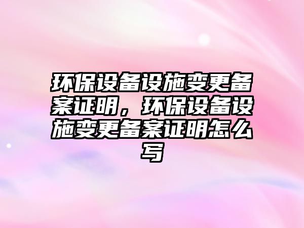 環(huán)保設(shè)備設(shè)施變更備案證明，環(huán)保設(shè)備設(shè)施變更備案證明怎么寫