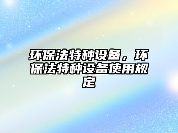 環(huán)保法特種設(shè)備，環(huán)保法特種設(shè)備使用規(guī)定